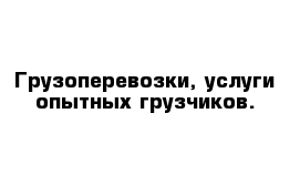 Грузоперевозки, услуги опытных грузчиков.